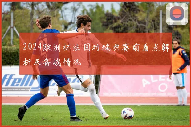 2024欧洲杯法国对瑞典赛前看点解析及备战情况