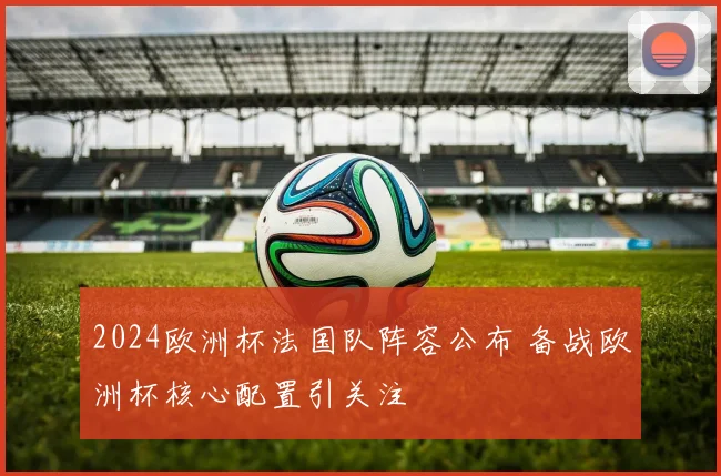 2024欧洲杯法国队阵容公布 备战欧洲杯核心配置引关注