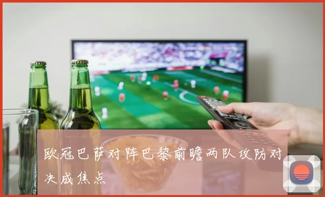 欧冠巴萨对阵巴黎前瞻两队攻防对决成焦点