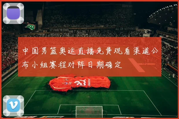 中国男篮奥运直播免费观看渠道公布小组赛程对阵日期确定