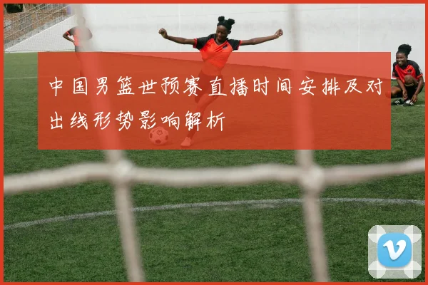 中国男篮世预赛直播时间安排及对出线形势影响解析