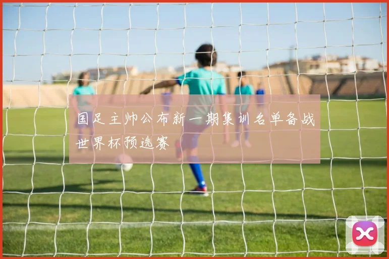 国足主帅公布新一期集训名单备战世界杯预选赛