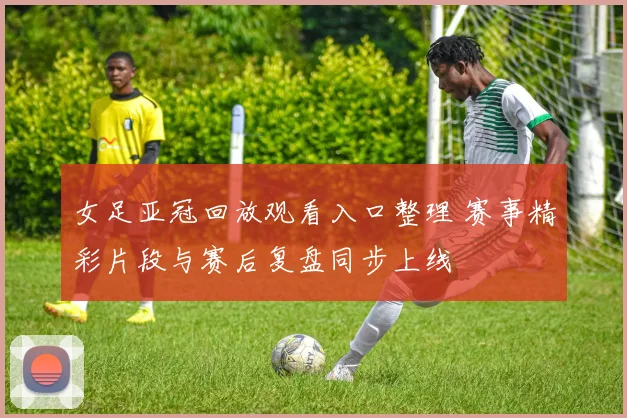 女足亚冠回放观看入口整理 赛事精彩片段与赛后复盘同步上线