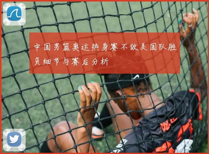 中国男篮奥运热身赛不敌美国队胜负细节与赛后分析