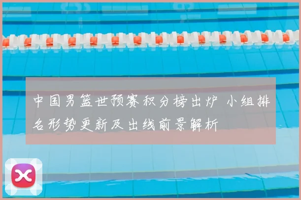 中国男篮世预赛积分榜出炉 小组排名形势更新及出线前景解析