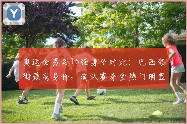 奥运会男足16强身价对比：巴西领衔最高身价，淘汰赛夺金热门明显