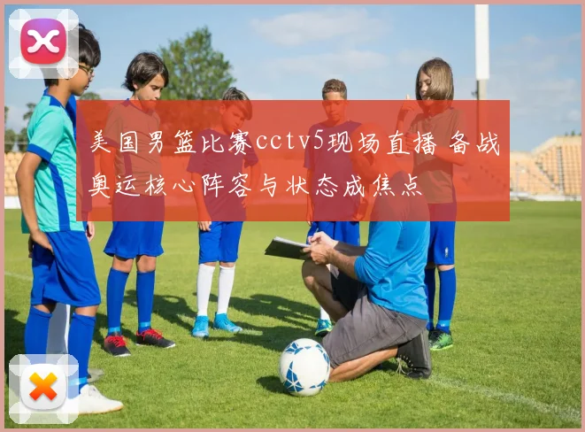 美国男篮比赛cctv5现场直播 备战奥运核心阵容与状态成焦点