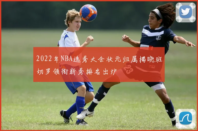 2022年NBA选秀大会状元归属揭晓班切罗领衔新秀排名出炉