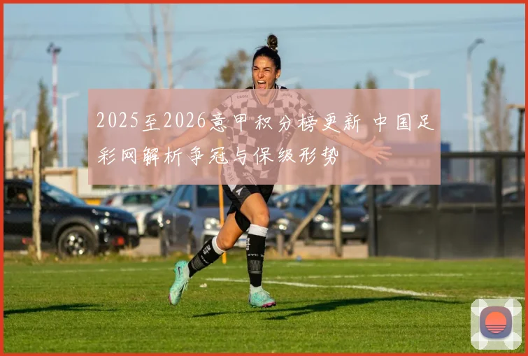 2025至2026意甲积分榜更新 中国足彩网解析争冠与保级形势