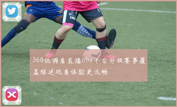 360低调看直播nba平台升级赛事覆盖球迷观看体验更流畅
