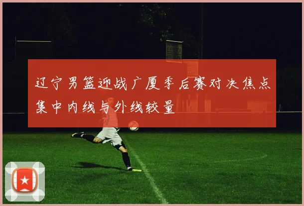 辽宁男篮迎战广厦季后赛对决焦点集中内线与外线较量