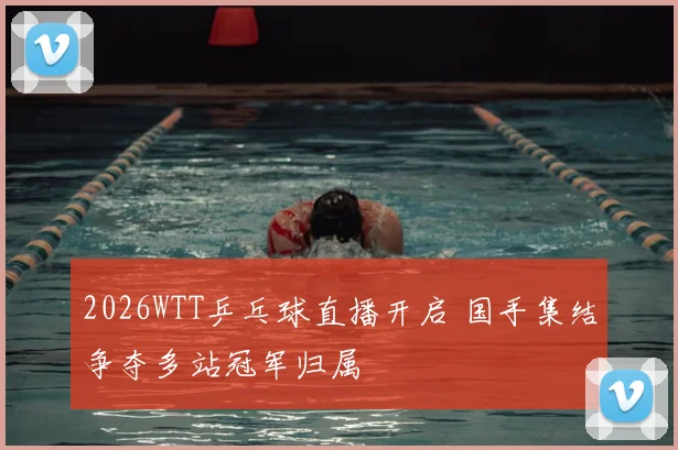 2026WTT乒乓球直播开启 国手集结争夺多站冠军归属