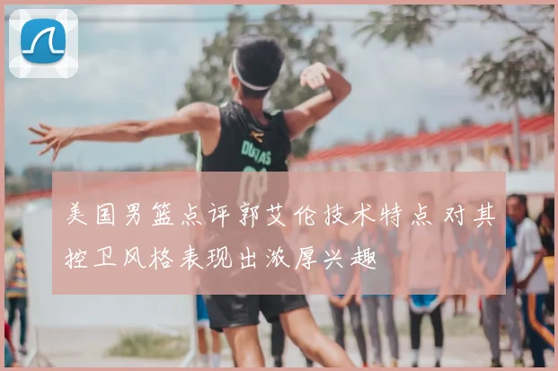 美国男篮点评郭艾伦技术特点 对其控卫风格表现出浓厚兴趣