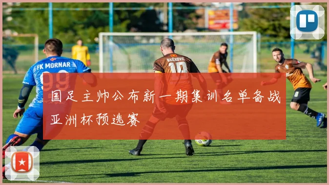 国足主帅公布新一期集训名单备战亚洲杯预选赛