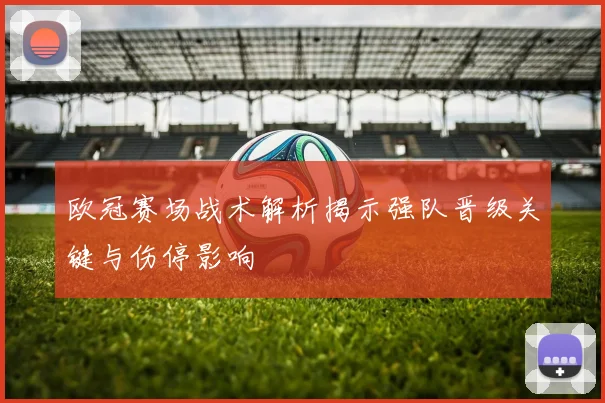 欧冠赛场战术解析揭示强队晋级关键与伤停影响
