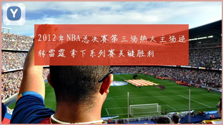 2012年NBA总决赛第三场热火主场逆转雷霆 拿下系列赛关键胜利