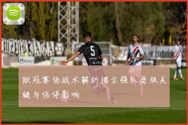 欧冠赛场战术解析揭示强队晋级关键与伤停影响