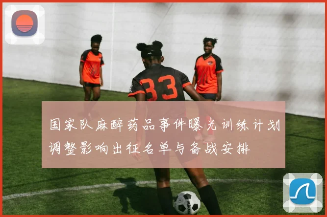国家队麻醉药品事件曝光训练计划调整影响出征名单与备战安排