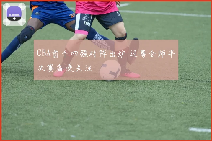 CBA首个四强对阵出炉 辽粤会师半决赛备受关注