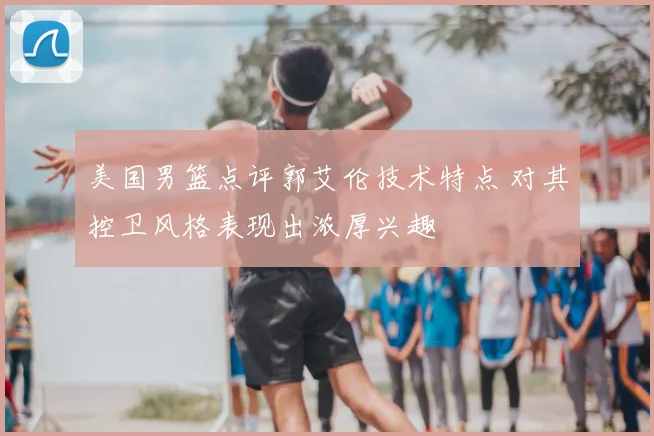 美国男篮点评郭艾伦技术特点 对其控卫风格表现出浓厚兴趣