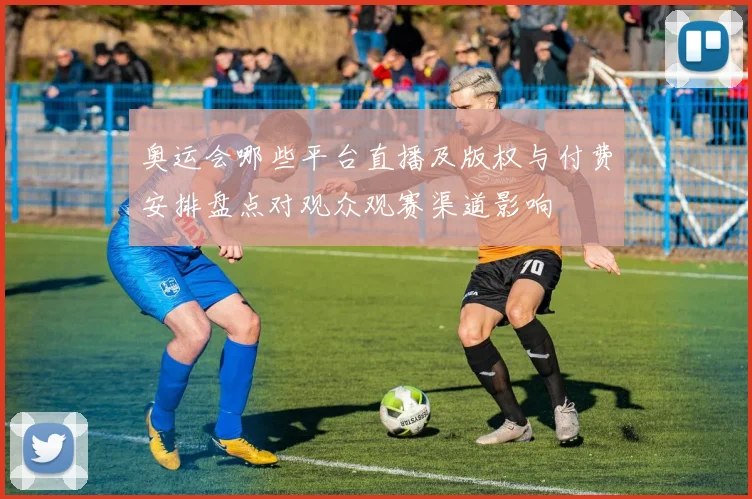 奥运会哪些平台直播及版权与付费安排盘点对观众观赛渠道影响