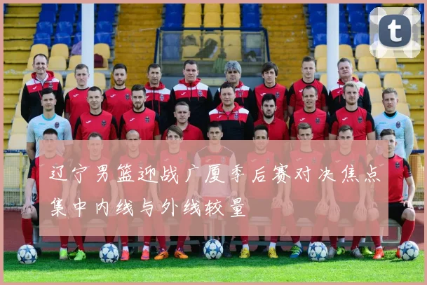 辽宁男篮迎战广厦季后赛对决焦点集中内线与外线较量