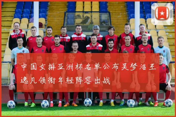 中国女排亚洲杯名单公布吴梦洁王逸凡领衔年轻阵容出战