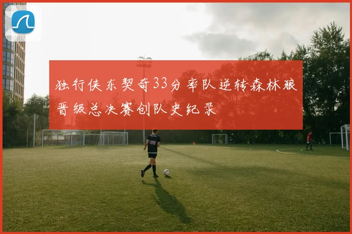 独行侠东契奇33分率队逆转森林狼晋级总决赛创队史纪录