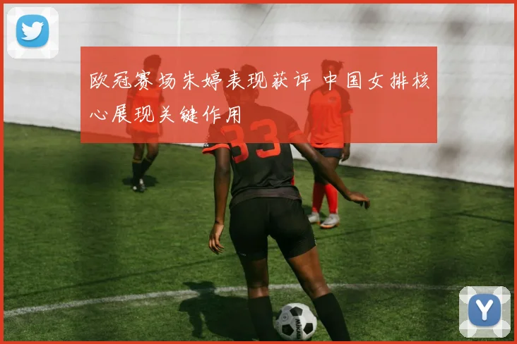 欧冠赛场朱婷表现获评 中国女排核心展现关键作用