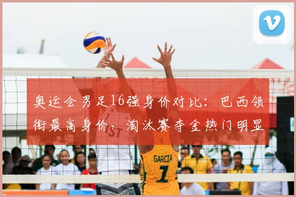 奥运会男足16强身价对比：巴西领衔最高身价，淘汰赛夺金热门明显