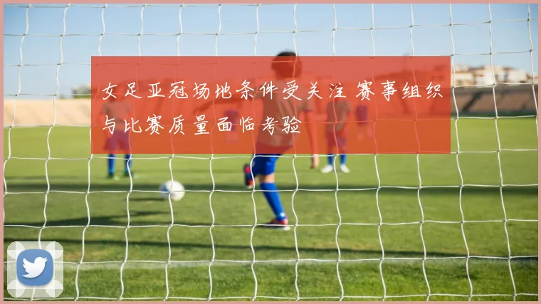 女足亚冠场地条件受关注 赛事组织与比赛质量面临考验